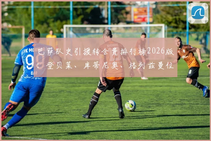 巴萨队史引援转会费排行榜2026版:登贝莱、库蒂尼奥、格列兹曼位列前三,安东尼-戈登排名第七