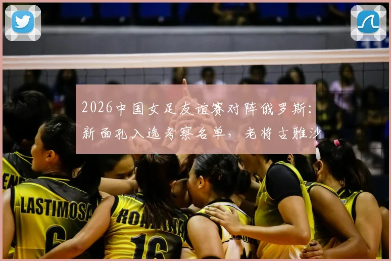 2026中国女足友谊赛对阵俄罗斯：新面孔入选考察名单，老将古雅沙告别赛展玫瑰情怀