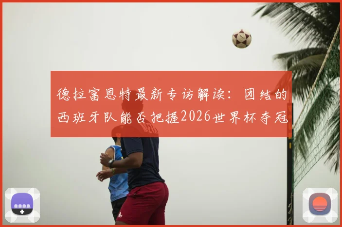 德拉富恩特最新专访解读:团结的西班牙队能否把握2026世界杯夺冠良机?主帅坦言不容错失