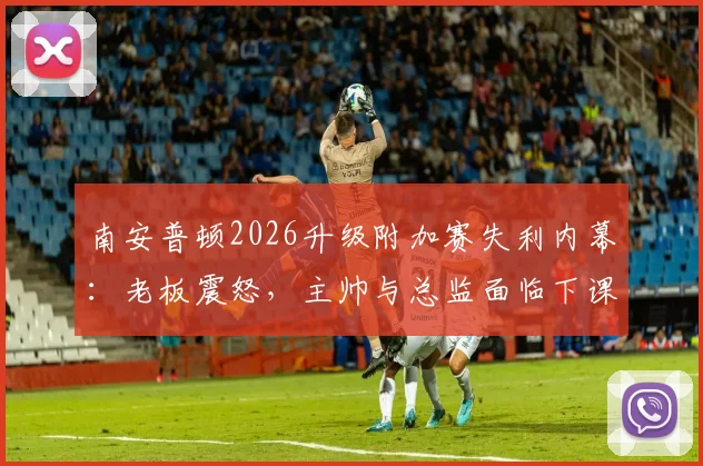 南安普顿2026升级附加赛失利内幕：老板震怒，主帅与总监面临下课危机
