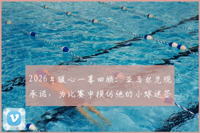 2026年暖心一幕回顾：亚马尔兑现承诺，为比赛中模仿他的小球迷签名全过程及背后故事