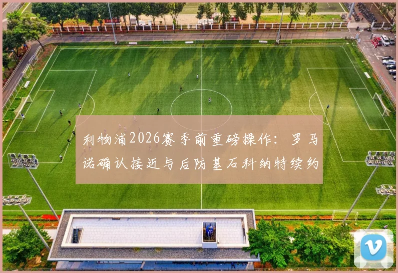 利物浦2026赛季前重磅操作：罗马诺确认接近与后防基石科纳特续约，新合同年限与薪资成焦点