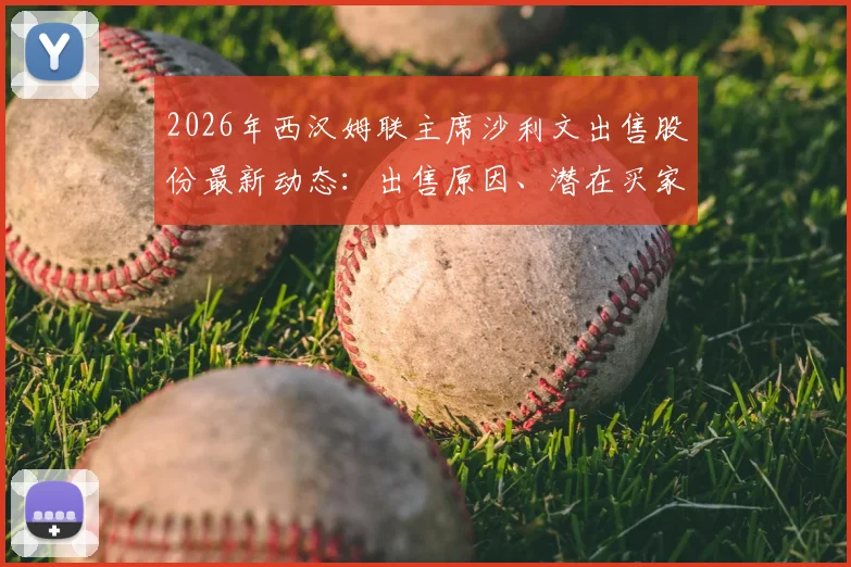 2026年西汉姆联主席沙利文出售股份最新动态：出售原因、潜在买家分析及对俱乐部未来影响详解