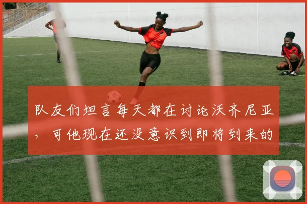 队友们坦言每天都在讨论沃齐尼亚,可他现在还没意识到即将到来的2026赛季意味着什么