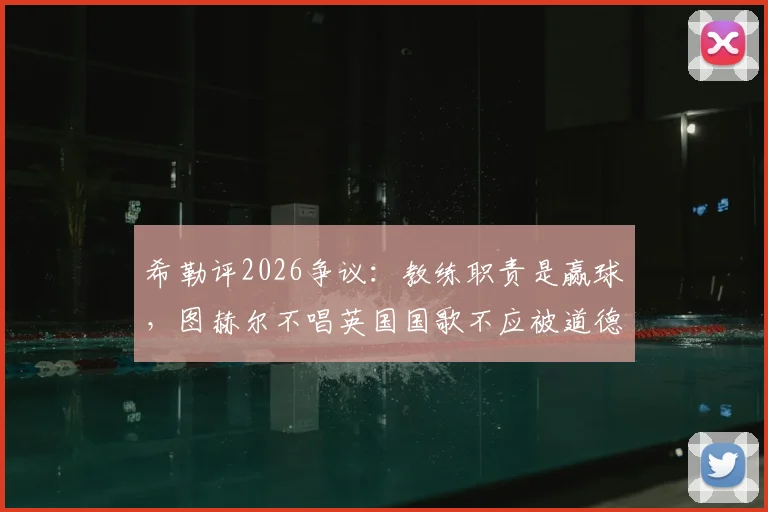 希勒评2026争议:教练职责是赢球,图赫尔不唱英国国歌不应被道德绑架