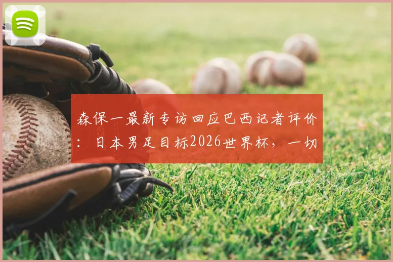 森保一最新专访回应巴西记者评价:日本男足目标2026世界杯,一切皆可能不是空谈