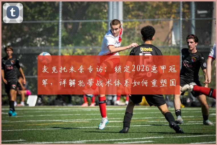 麦克托米奈专访：锁定2026意甲冠军，详解孔蒂战术体系如何重塑国米中场核心竞争力