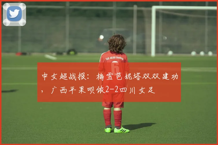 中女超战报:梅雪芭妮塔双双建功,广西平果呗侬2-2四川女足