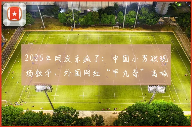 2026年网友乐疯了：中国小男孩现场教学，外国网红“甲亢哥”高喊C罗NB名场面回顾