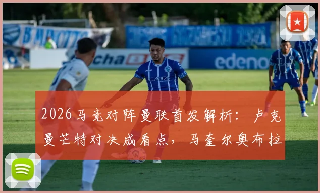 2026马竞对阵曼联首发解析：卢克曼芒特对决成看点，马奎尔奥布拉克数据比拼