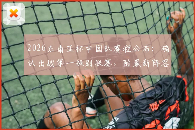 2026东南亚杯中国队赛程公布：确认出战第一级别联赛，附最新阵容分析与看点前瞻