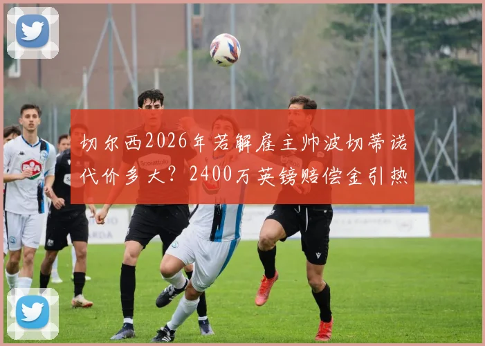 切尔西2026年若解雇主帅波切蒂诺代价多大？2400万英镑赔偿金引热议，蓝军未来引援预算或将受冲击