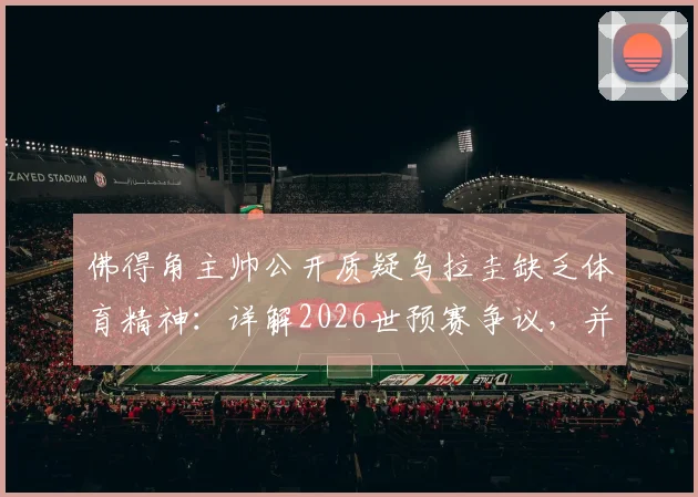 佛得角主帅公开质疑乌拉圭缺乏体育精神：详解2026世预赛争议，并分析对阵沙特无优势的赛前观点