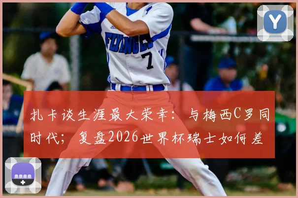 扎卡谈生涯最大荣幸：与梅西C罗同时代；复盘2026世界杯瑞士如何差点击败阿根廷