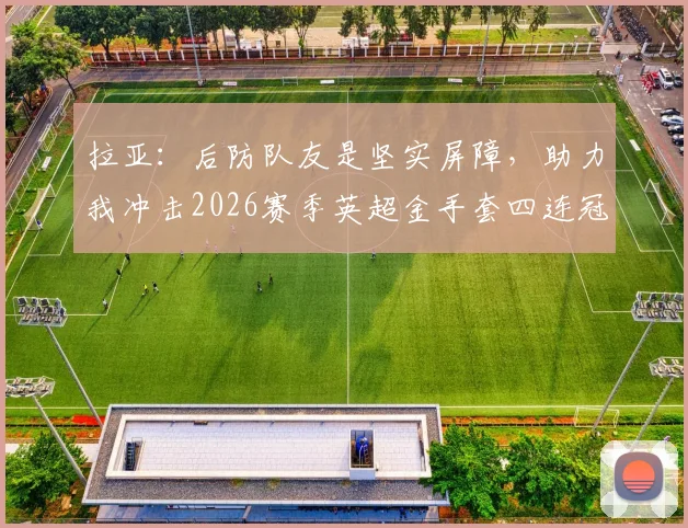 拉亚：后防队友是坚实屏障，助力我冲击2026赛季英超金手套四连冠伟业