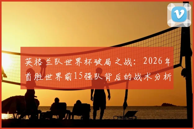 英格兰队世界杯破局之战：2026年首胜世界前15强队背后的战术分析与未来征程展望