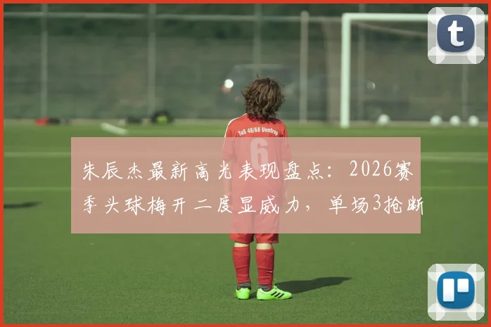 朱辰杰最新高光表现盘点:2026赛季头球梅开二度显威力,单场3抢断1拦截防守数据解析