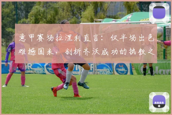 意甲赛场拉涅利直言:仅半场出色难撼国米,剖析齐沃成功的执教之道与战术启示
