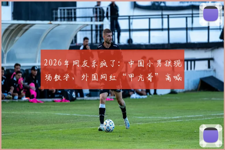 2026年网友乐疯了:中国小男孩现场教学,外国网红“甲亢哥”高喊C罗NB名场面回顾