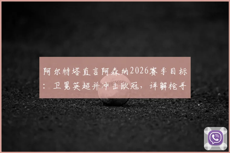 阿尔特塔直言阿森纳2026赛季目标：卫冕英超并冲击欧冠，详解枪手创造历史的关键因素