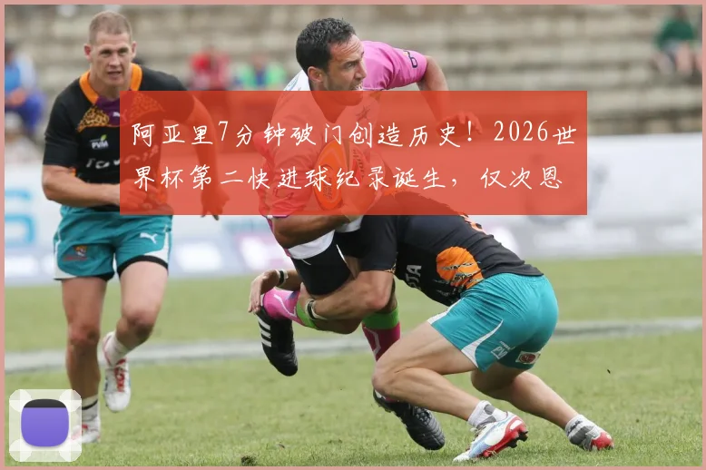 阿亚里7分钟破门创造历史!2026世界杯第二快进球纪录诞生,仅次恩梅查