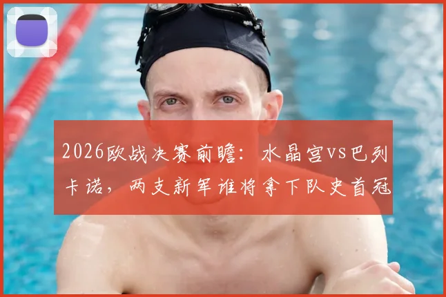 2026欧战决赛前瞻:水晶宫vs巴列卡诺,两支新军谁将拿下队史首冠?关键看点与胜负手分析