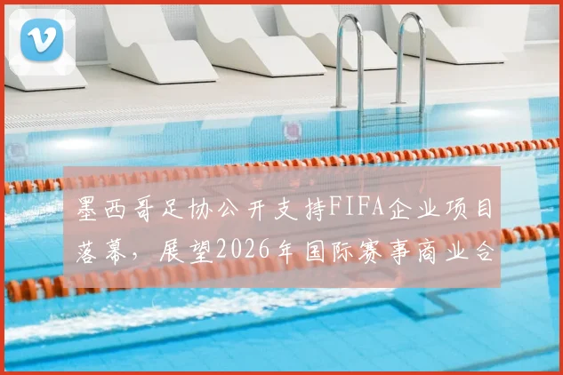 墨西哥足协公开支持FIFA企业项目落幕,展望2026年国际赛事商业合作新方向