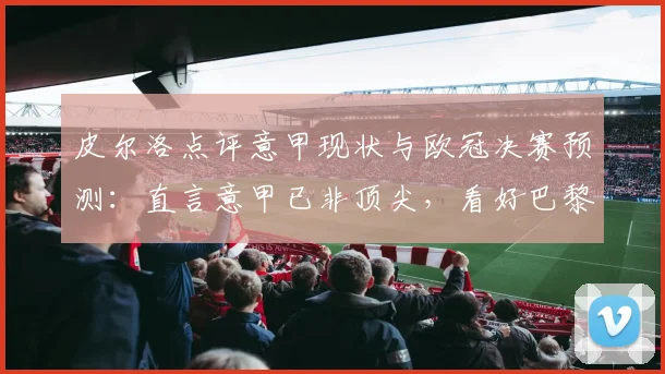 皮尔洛点评意甲现状与欧冠决赛预测:直言意甲已非顶尖,看好巴黎2-1夺冠