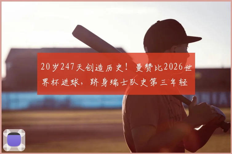 20岁247天创造历史!曼赞比2026世界杯进球,跻身瑞士队史第三年轻射手榜,他的成长路径与天赋解析