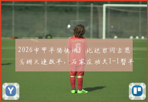 2026中甲半场快讯：比达尔闪击恩戈姆火速扳平，石家庄功夫1-1暂平南京城市