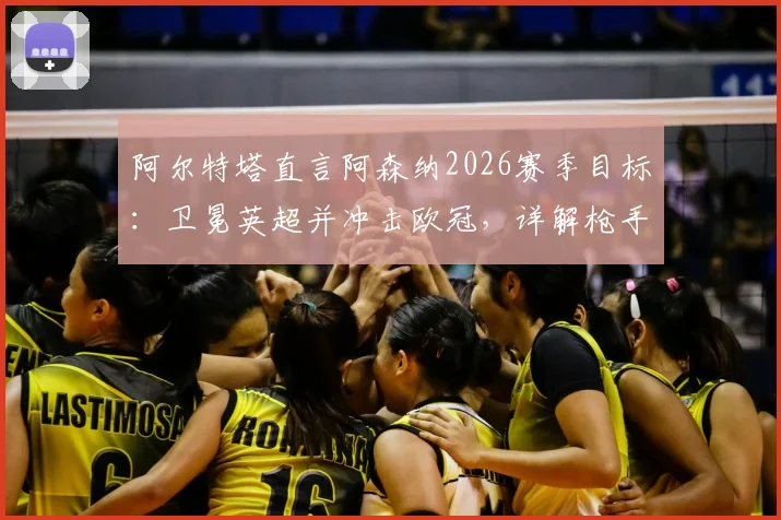 阿尔特塔直言阿森纳2026赛季目标:卫冕英超并冲击欧冠,详解枪手创造历史的关键因素