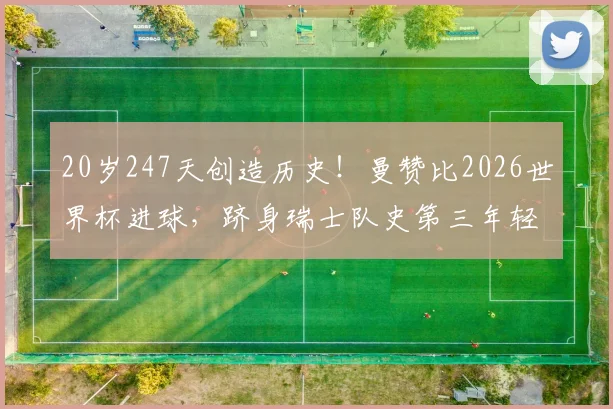 20岁247天创造历史！曼赞比2026世界杯进球，跻身瑞士队史第三年轻射手榜，他的成长路径与天赋解析