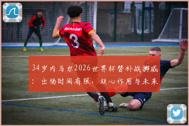 34岁内马尔2026世界杯替补战挪威：出场时间有限，核心作用与未来角色引热议