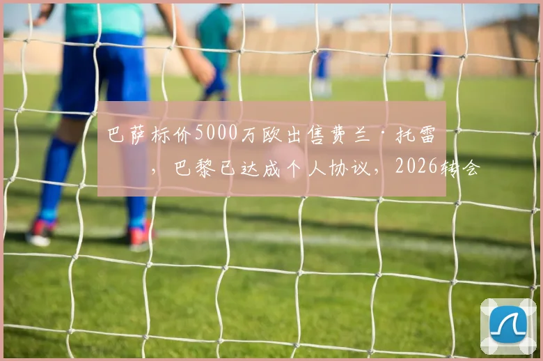 巴萨标价5000万欧出售费兰·托雷斯，巴黎已达成个人协议，2026转会关键信息一览