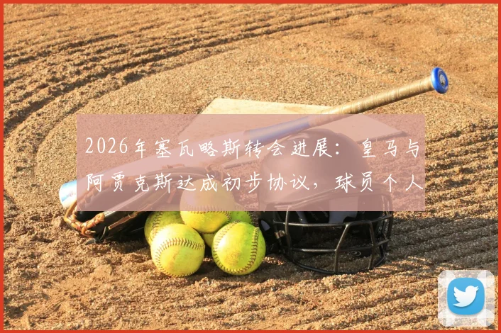 2026年塞瓦略斯转会进展：皇马与阿贾克斯达成初步协议，球员个人条款成最后关键