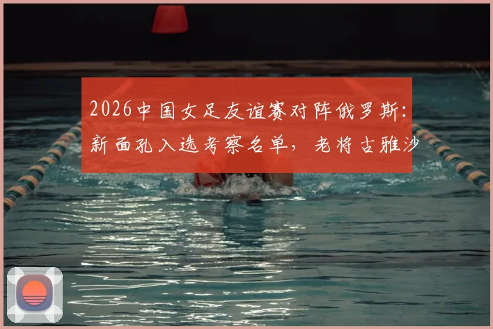 2026中国女足友谊赛对阵俄罗斯：新面孔入选考察名单，老将古雅沙告别赛展玫瑰情怀