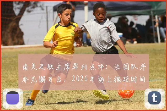 南美足联主席犀利点评：法国队并非无懈可击，2026年场上拖延时间战术成争议焦点
