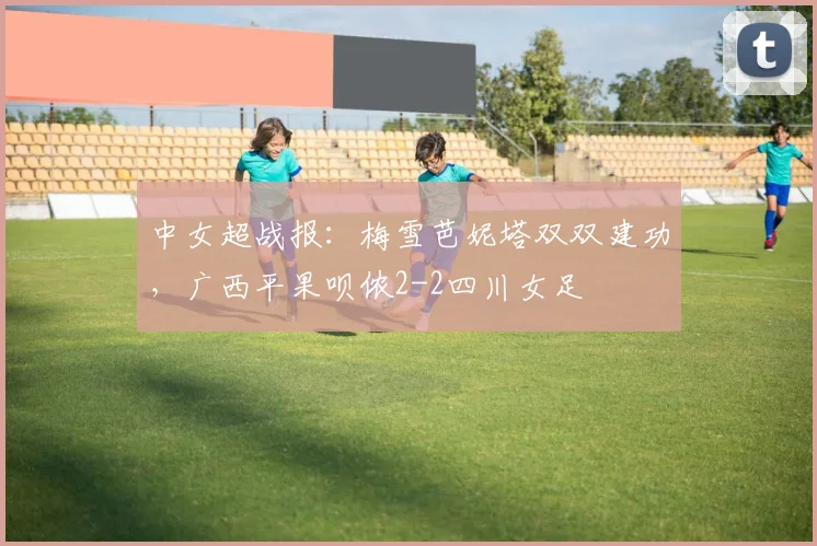 中女超战报:梅雪芭妮塔双双建功,广西平果呗侬2-2四川女足
