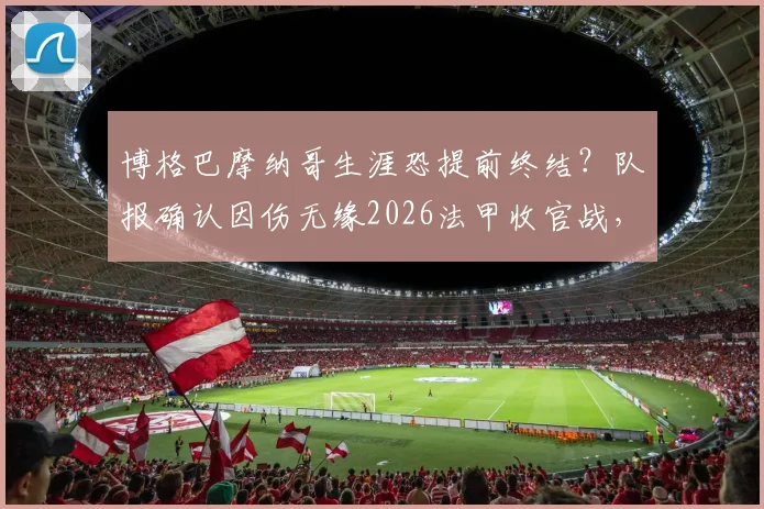 博格巴摩纳哥生涯恐提前终结?队报确认因伤无缘2026法甲收官战,缺席原因与未来分析
