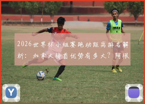2026世界杯小组赛跑动距离排名解析:加拿大榜首优势有多大?阿根廷倒数第五背后原因
