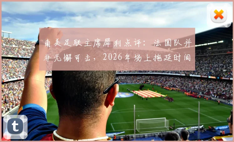 南美足联主席犀利点评:法国队并非无懈可击,2026年场上拖延时间战术成争议焦点