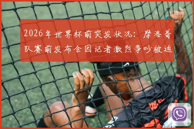 2026年世界杯前突发状况：摩洛哥队赛前发布会因记者激烈争吵被迫中断，事件全过程与各方反应解析