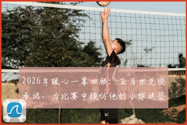 2026年暖心一幕回顾:亚马尔兑现承诺,为比赛中模仿他的小球迷签名全过程及背后故事