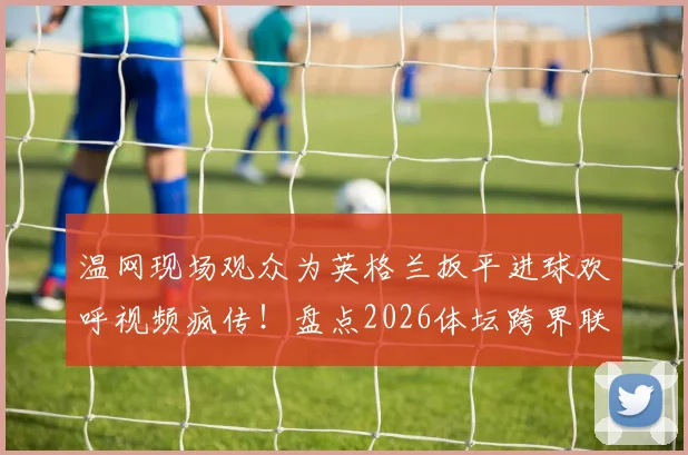 温网现场观众为英格兰扳平进球欢呼视频疯传!盘点2026体坛跨界联动五大经典名场面