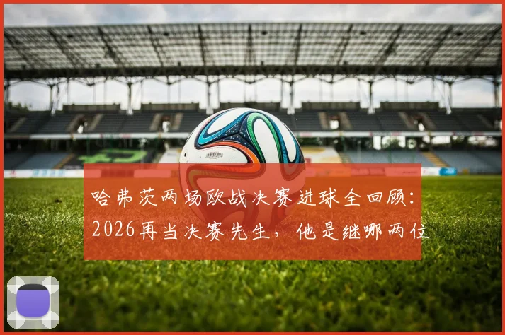 哈弗茨两场欧战决赛进球全回顾:2026再当决赛先生,他是继哪两位德国传奇后的第三人?