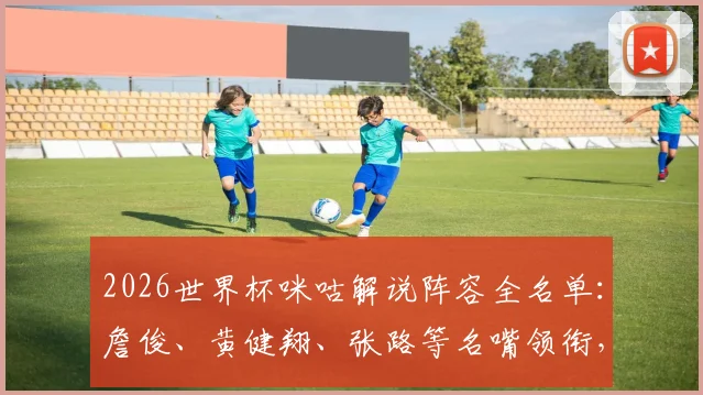 2026世界杯咪咕解说阵容全名单:詹俊、黄健翔、张路等名嘴领衔,附赛事解说安排与观看平台指南