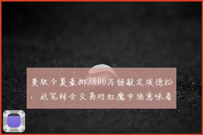 曼联今夏豪掷3800万镑敲定埃德松,这笔转会交易对红魔中场意味着什么?