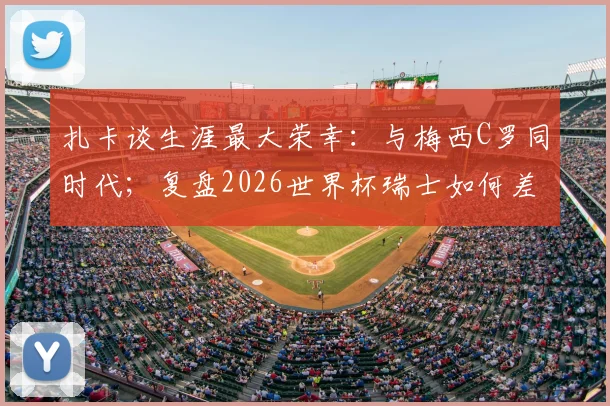 扎卡谈生涯最大荣幸:与梅西C罗同时代;复盘2026世界杯瑞士如何差点击败阿根廷