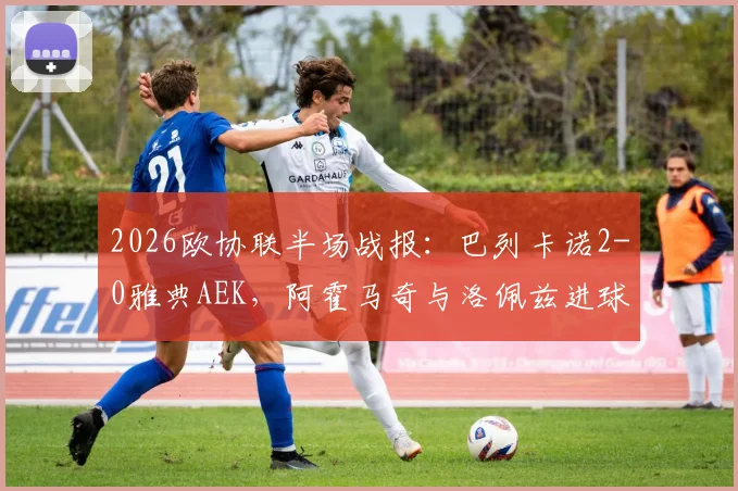 2026欧协联半场战报:巴列卡诺2-0雅典AEK,阿霍马奇与洛佩兹进球,精彩过程与数据一览