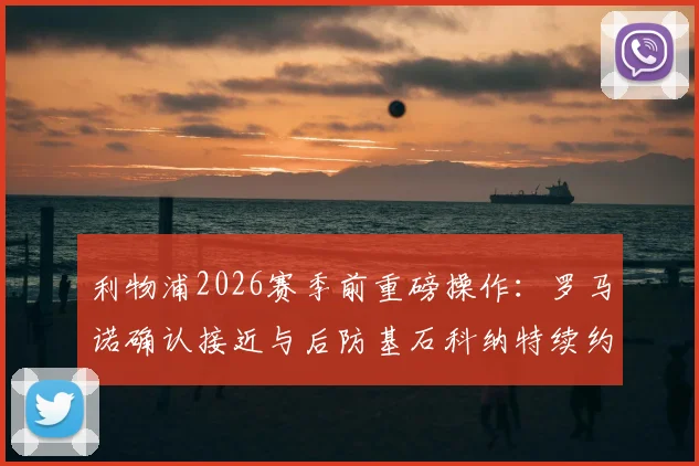 利物浦2026赛季前重磅操作：罗马诺确认接近与后防基石科纳特续约，新合同年限与薪资成焦点
